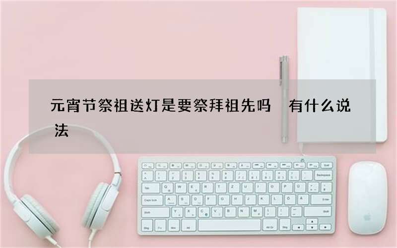 元宵节祭祖送灯是要祭拜祖先吗 有什么说法